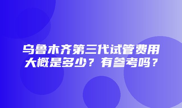 乌鲁木齐第三代试管费用大概是多少？有参考吗？