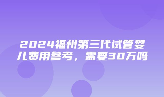 2024福州第三代试管婴儿费用参考，需要30万吗