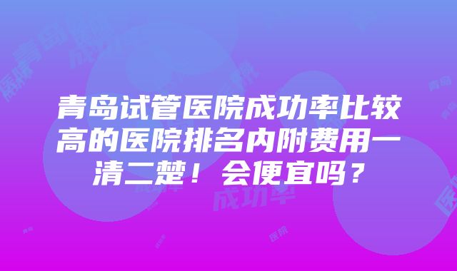 青岛试管医院成功率比较高的医院排名内附费用一清二楚！会便宜吗？