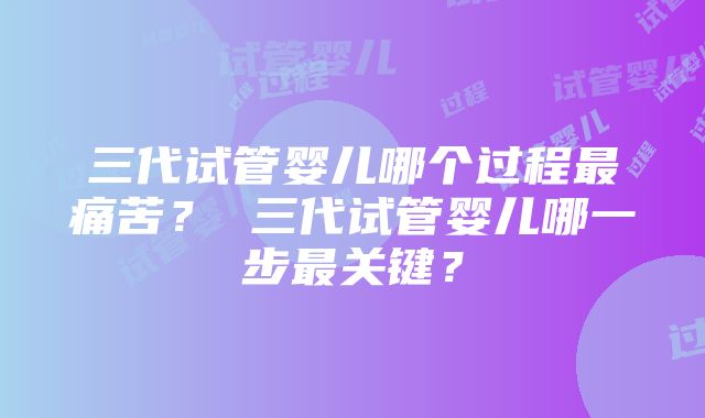 三代试管婴儿哪个过程最痛苦？ 三代试管婴儿哪一步最关键？