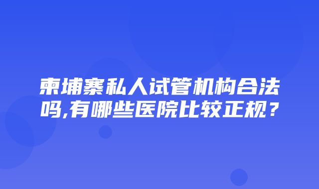 柬埔寨私人试管机构合法吗,有哪些医院比较正规？