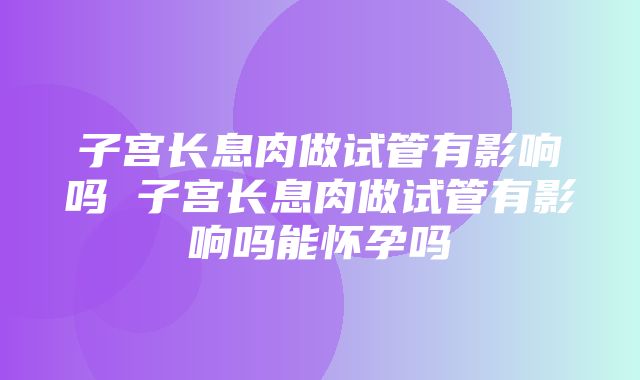 子宫长息肉做试管有影响吗 子宫长息肉做试管有影响吗能怀孕吗