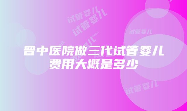 晋中医院做三代试管婴儿费用大概是多少