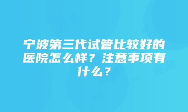 宁波第三代试管比较好的医院怎么样？注意事项有什么？