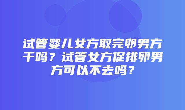 试管婴儿女方取完卵男方干吗？试管女方促排卵男方可以不去吗？