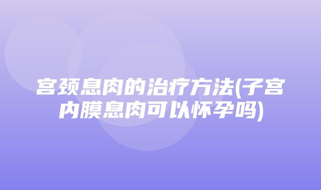 宫颈息肉的治疗方法(子宫内膜息肉可以怀孕吗)