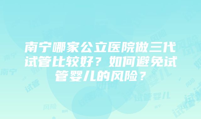 南宁哪家公立医院做三代试管比较好？如何避免试管婴儿的风险？