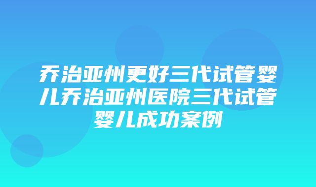 乔治亚州更好三代试管婴儿乔治亚州医院三代试管婴儿成功案例