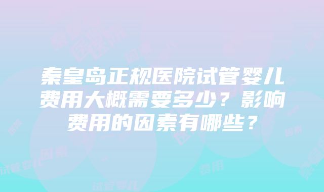 秦皇岛正规医院试管婴儿费用大概需要多少？影响费用的因素有哪些？