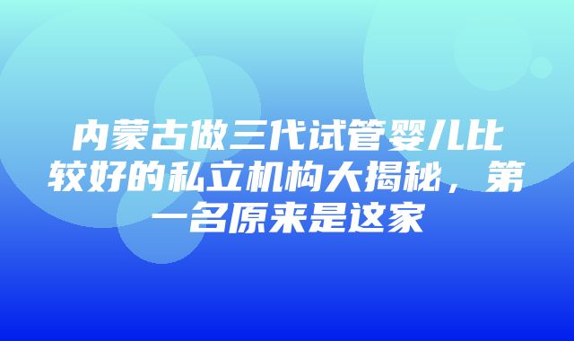 内蒙古做三代试管婴儿比较好的私立机构大揭秘，第一名原来是这家