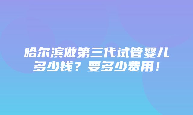 哈尔滨做第三代试管婴儿多少钱？要多少费用！