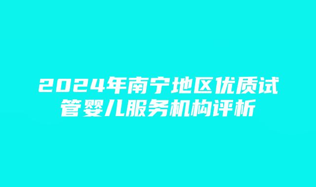 2024年南宁地区优质试管婴儿服务机构评析