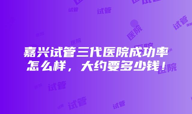 嘉兴试管三代医院成功率怎么样，大约要多少钱！