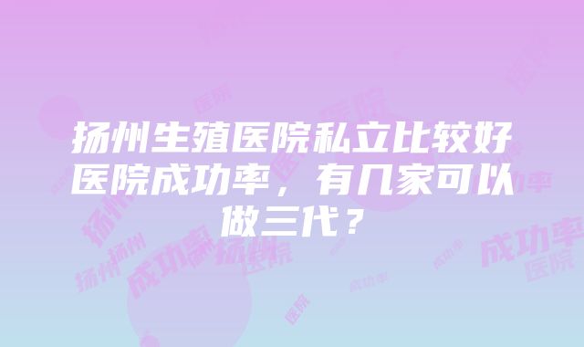 扬州生殖医院私立比较好医院成功率，有几家可以做三代？