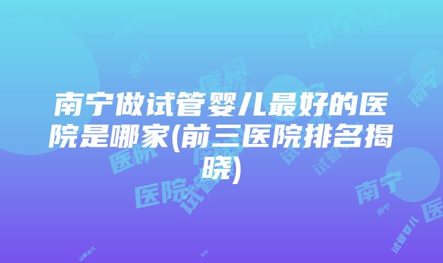 南宁做试管婴儿最好的医院是哪家(前三医院排名揭晓)