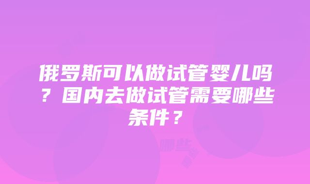 俄罗斯可以做试管婴儿吗？国内去做试管需要哪些条件？