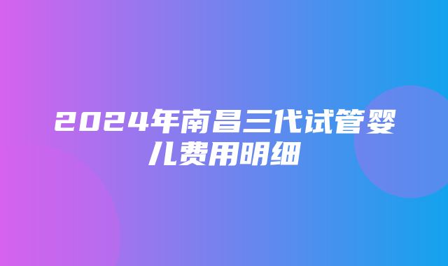 2024年南昌三代试管婴儿费用明细