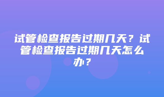 试管检查报告过期几天？试管检查报告过期几天怎么办？