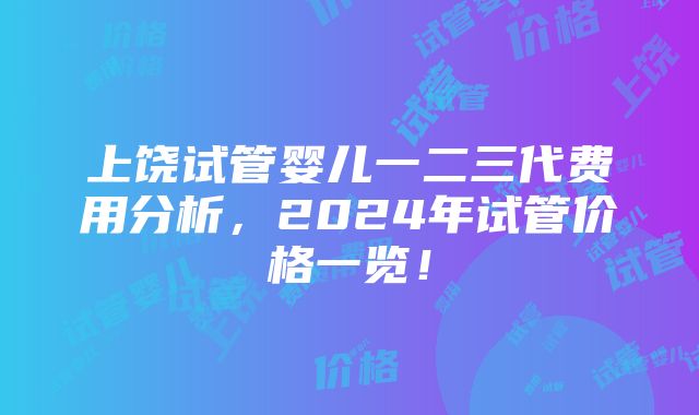 上饶试管婴儿一二三代费用分析，2024年试管价格一览！