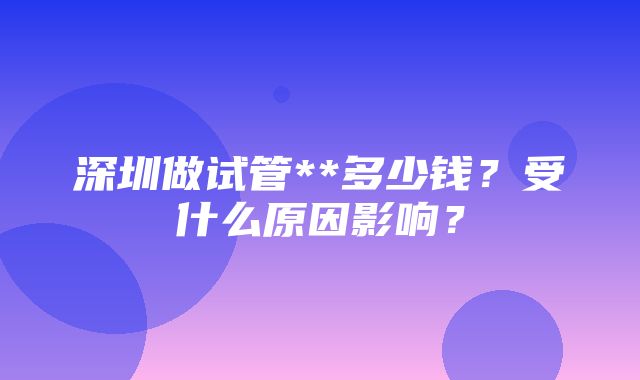 深圳做试管**多少钱？受什么原因影响？