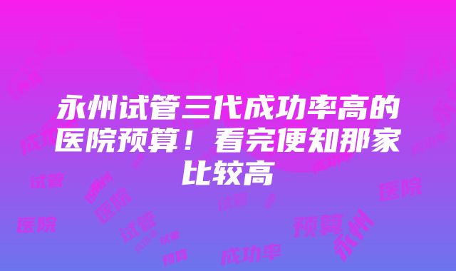 永州试管三代成功率高的医院预算！看完便知那家比较高