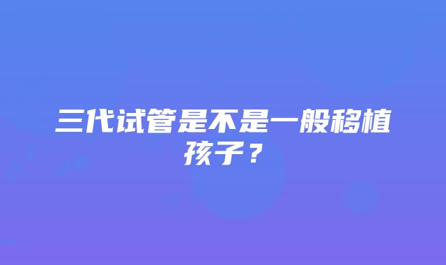 三代试管是不是一般移植孩子？