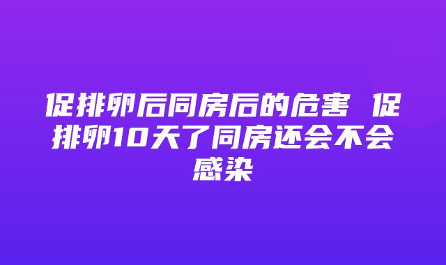 促排卵后同房后的危害 促排卵10天了同房还会不会感染