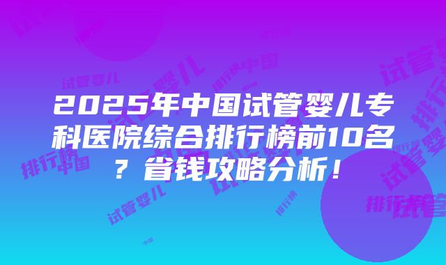 2025年中国试管婴儿专科医院综合排行榜前10名？省钱攻略分析！