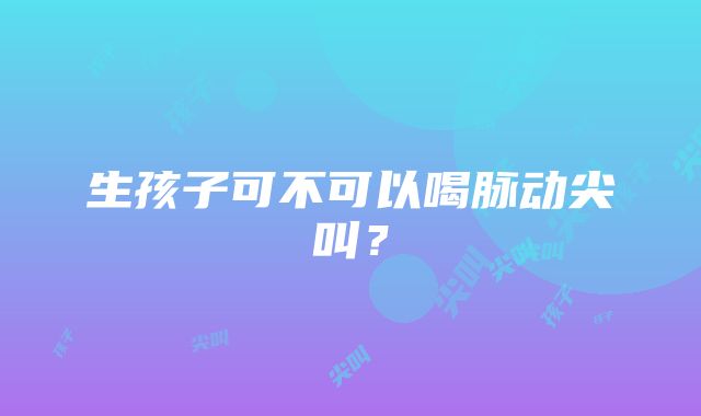 生孩子可不可以喝脉动尖叫？