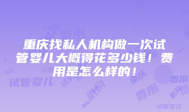 重庆找私人机构做一次试管婴儿大概得花多少钱！费用是怎么样的！