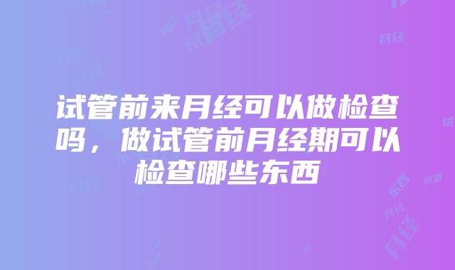 试管前来月经可以做检查吗，做试管前月经期可以检查哪些东西