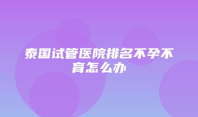 泰国试管医院排名不孕不育怎么办