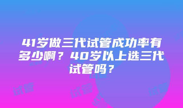 41岁做三代试管成功率有多少啊？40岁以上选三代试管吗？