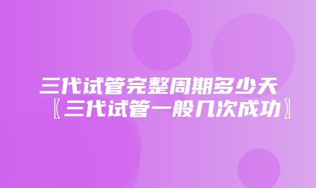 三代试管完整周期多少天〖三代试管一般几次成功〗