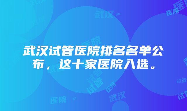 武汉试管医院排名名单公布，这十家医院入选。