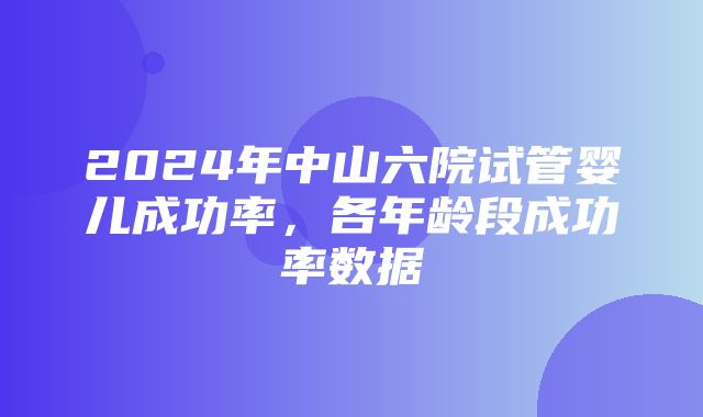 2024年中山六院试管婴儿成功率，各年龄段成功率数据