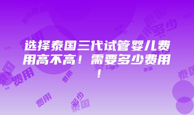 选择泰国三代试管婴儿费用高不高！需要多少费用！