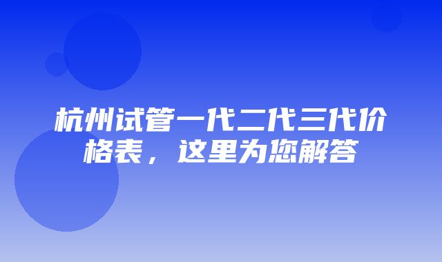 杭州试管一代二代三代价格表，这里为您解答