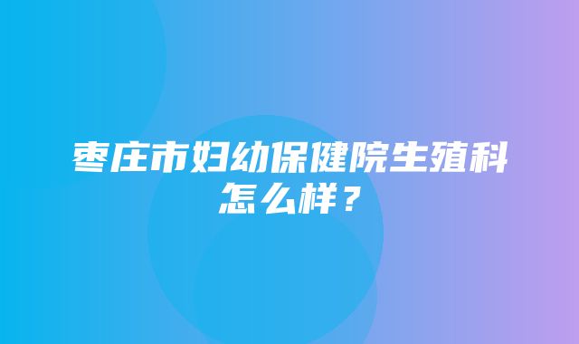 枣庄市妇幼保健院生殖科怎么样？