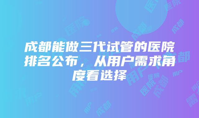 成都能做三代试管的医院排名公布，从用户需求角度看选择