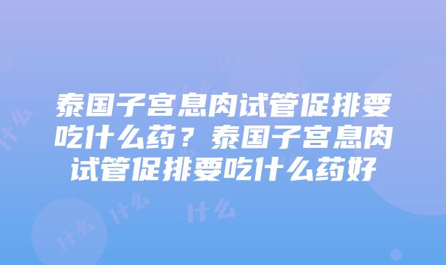 泰国子宫息肉试管促排要吃什么药？泰国子宫息肉试管促排要吃什么药好