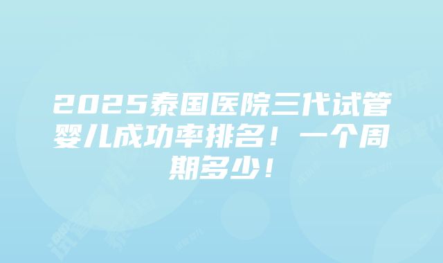 2025泰国医院三代试管婴儿成功率排名！一个周期多少！