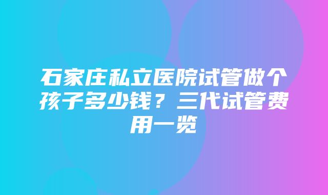 石家庄私立医院试管做个孩子多少钱？三代试管费用一览