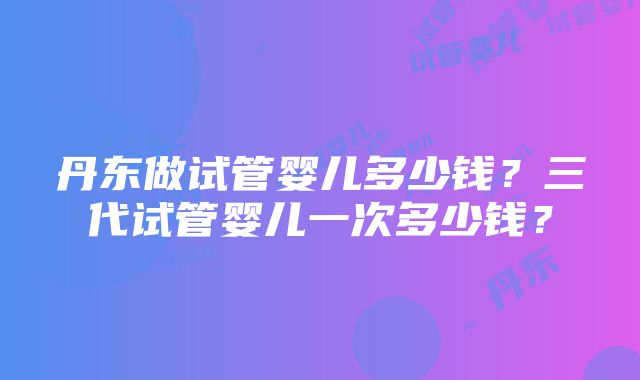 丹东做试管婴儿多少钱？三代试管婴儿一次多少钱？