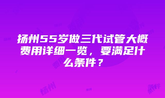 扬州55岁做三代试管大概费用详细一览，要满足什么条件？