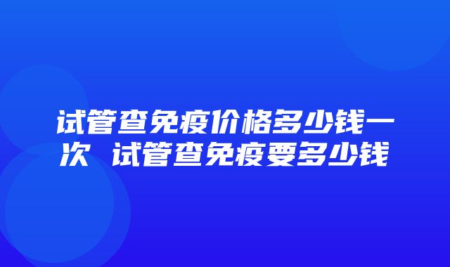 试管查免疫价格多少钱一次 试管查免疫要多少钱