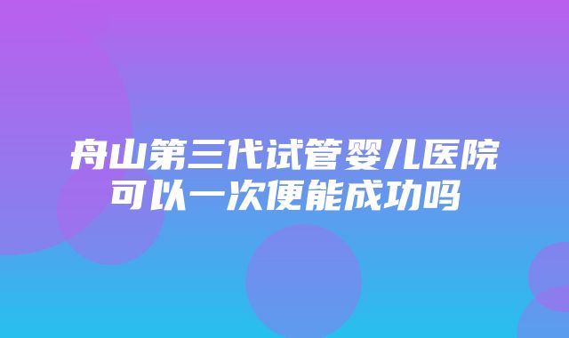 舟山第三代试管婴儿医院可以一次便能成功吗