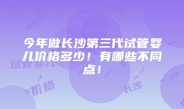 今年做长沙第三代试管婴儿价格多少！有哪些不同点！