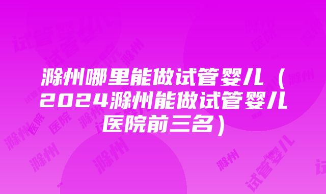 滁州哪里能做试管婴儿（2024滁州能做试管婴儿医院前三名）