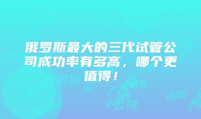 俄罗斯最大的三代试管公司成功率有多高，哪个更值得！